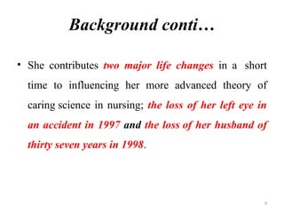 9
Background conti…
• She contributes two major life changes in a short
time to influencing her more advanced theory of
caring science in nursing; the loss of her left eye in
an accident in 1997 and the loss of her husband of
thirty seven years in 1998.
 