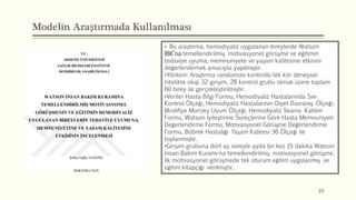 Modelin Araştırmada Kullanılması
23
• Bu araştırma, hemodiyaliz uygulanan bireylerde Watson
İBK’na temellendirilmiş motivasyonel görüşme ve eğitimin
tedaviye uyuma, memnuniyete ve yaşam kalitesine etkisini
değerlendirmek amacıyla yapılmıştır.
•Yöntem: Araştırma randomize kontrollü tek kör deneysel
nitelikte olup 32 girişim, 28 kontrol grubu olmak üzere toplam
60 birey ile gerçekleştirilmiştir.
•Veriler Hasta Bilgi Formu, Hemodiyaliz Hastalarında Sıvı
Kontrol Ölçeği, Hemodiyaliz Hastalarının Diyet Davranış Ölçeği,
Modifiye Morisky Uyum Ölçeği, Hemodiyaliz Seansı Katılım
Formu, Watson İyileştirme Süreçlerine Göre Hasta Memnuniyeti
Değerlendirme Formu, Motivasyonel Görüşme Değerlendirme
Formu, Böbrek Hastalığı Yaşam Kalitesi-36 Ölçeği ile
toplanmıştır.
•Girişim grubuna dört ay süreyle ayda bir kez 15 dakika Watson
İnsan Bakım Kuramı'na temellendirilmiş motivasyonel görüşme,
ilk motivasyonel görüşmede tek oturum eğitim uygulanmış ve
eğitim kitapçığı verilmiştir..
 