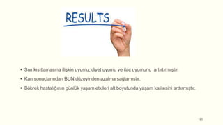  Sıvı kısıtlamasına ilişkin uyumu, diyet uyumu ve ilaç uyumunu artırtırmıştır.
 Kan sonuçlarından BUN düzeyinden azalma sağlamıştır.
 Böbrek hastalığının günlük yaşam etkileri alt boyutunda yaşam kalitesini arttırmıştır.
25
 
