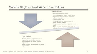 Modelin Güçlü ve Zayıf Yönleri, Sınırlılıkları
Güçlü Yönleri
•Hasta-hemşire ilişkisini geliştirir
•Yeni bir bakış açıları ve yeni fırsatlar sunar
•Uygulamalara kolayca entegre edilebilecek
geliştirici bir araçtır.
•İş memnuniyetini artırır
•Hemşireliğin bilim ve sanattan oluşan bir
disiplin olduğunu vurgular.
•Biyo-psiko-sosyal sorunlarının çözümlenmesini
sağlar.
• Eğitim araştırma ve yönetim alanlarında da
kullanılır.
Zayıf Yönleri
•Modelin yeterince yaygın olmaması ve
uygulanması için zamanın olmaması
•Fiziksel bakımın geri planda kalmasını
sağlayabilir.
•Modeli karmaşık ve uygulanması zor olarak
algılayabilirler
27
Karadağ, A., Çalışkan, N., & Baykara, Z. G. (2017). Hemşirelik Teorileri ve Modelleri (1 ed.). Akademi Basım.
 