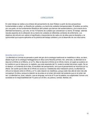 11
CONCLUSION
En este trabajo se realiza una síntesis del pensamiento de Jean Watson a partir de dos perspectivas
fundamentales a saber: su filosofía de cuidados y su teoría de cuidados transpersonales. El análisis se centra,
por una parte, en los fundamentos filosóficos del cuidado que derivan del existencialismo y de la teoría de la
alteridad levinasiana y, por otra, en los 10 factores de cuidado que caracterizan su teoría. El trabajo además
rescata aspectos de la utilización de su teoría de cuidados en diferentes contextos de enfermería. Los
objetivos del artículo son valorar el significado y trascendencia de cada uno de ellos para la disciplina, y la
oportunidad que supone aplicarlos en la práctica del trabajo cotidiano y en el desarrollo de una vida buena.
RESEÑA EXPLICATIVA
La alteridad en Lévinas es pensada a partir del giro de la ontología tradicional en metafísica o ética, es decir,
desde el giro de la ontología heideggeriana en ética como filosofía primera. Así, ante todo, la alteridad es la
idea de lo Infinito en el Mismo, en el Yo. Mas la idea de lo Infinito es lo Infinito mismo: el cogito se sostiene en
la medida en que la idea pura, la cogitatio, que está separada del Yo, avala la verdad del propio cogito. No es
el ideatum, el contenido de la idea, el resultado del pensamiento, sino que el pensamiento se reconoce por su
efecto. De suerte que la idea de lo Infinito es causa sui. Establecida esta matización previa, la alteridad se
cifra en la relación entre lo Infinito y el Yo; esta relación es metafísica, porque está más allá de todo más allá
conceptual. Es ética, porque la relación se da antes en el orden del existir del existente que en el orden del
ser. La alteridad es, pues, relación, que es lenguaje: se le da al Yo por la palabra; es subjetividad: forman una
sociedad en la responsabilidad del Yo para con el Otro; es justicia y verdad, libertad, etc.
 