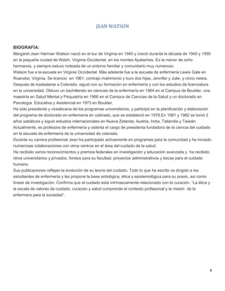 4
JEAN WATSON
BIOGRAFÍA:
Margaret Jean Harman Watson nació en el sur de Virginia en 1940 y creció durante la década de 1940 y 1950
en la pequeña ciudad de Welch, Virginia Occidental, en los montes Apalaches. Es la menor de ocho
hermanos, y siempre estuvo rodeada de un entorno familiar y comunitario muy numeroso.
Watson fue a la escuela en Virginia Occidental. Más adelante fue a la escuela de enfermería Lewis Gale en
Roanoke, Virginia. Se licencio en 1961, contrajo matrimonio y tuvo dos hijas, Jennifer y Julie, y cinco nietos.
Después de trasladarse a Colorado, siguió con su formación en enfermería y con los estudios de licenciatura
en la universidad. Obtuvo un bachillerato en ciencias de la enfermería en 1964 en el Campus de Boulder, una
maestría en Salud Mental y Psiquiatría en 1966 en el Campus de Ciencias de la Salud y un doctorado en
Psicología Educativa y Asistencial en 1973 en Boulder.
Ha sido presidenta y vicedecana de los programas universitarios, y participó en la planificación y elaboración
del programa de doctorado en enfermería en colorado, que se estableció en 1978.En 1981 y 1982 se tomó 2
años sabáticos y siguió estudios internacionales en Nueva Zelanda, Austria, India, Tailandia y Taiwán.
Actualmente, es profesora de enfermería y ostenta el cargo de presidenta fundadora de la ciencia del cuidado
en la escuela de enfermería de la universidad de colorado.
Durante su carrera profesional Jean ha participado activamente en programas para la comunidad y ha iniciado
numerosas colaboraciones con otros centros en el área del cuidado de la salud.
Ha recibido varios reconocimientos y premios federales en investigación y educación avanzada y ha recibido
otros universitarios y privados, fondos para su facultad, proyectos administrativos y becas para el cuidado
humano.
Sus publicaciones reflejan la evolución de su teoría del cuidado. Todo lo que ha escrito va dirigido a los
estudiantes de enfermería y les propone la base antológica, ética y epistemológica para su praxis, así como
líneas de investigación. Confirma que el cuidado esta intrínsecamente relacionado con la curación. “La ética y
la escala de valores de cuidado, curación y salud comprende el contexto profesional y la misión de la
enfermera para la sociedad”.
 