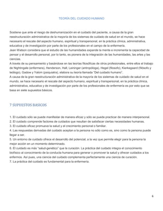 6
TEORÍA DEL CUIDADO HUMANO
Sostiene que ante el riesgo de deshumanización en el cuidado del paciente, a causa de la gran
reestructuración administrativa de la mayoría de los sistemas de cuidado de salud en el mundo, se hace
necesario el rescate del aspecto humano, espiritual y transpersonal, en la práctica clínica, administrativa,
educativa y de investigación por parte de los profesionales en el campo de la enfermería.
Jean Watson considera que el estudio de las humanidades expande la mente e incrementa la capacidad de
pensar y el desarrollo personal, por lo tanto, es pionera de la integración de las humanidades, las artes y las
ciencias.
A través de su pensamiento y basándose en las teorías filosóficas de otros profesionales, entre ellos el trabajo
de Nightingale (enfermera), Henderson, Hall, Leininger (antropóloga), Hegel (filosofo), Kierkegaard (filósofo y
teólogo), Gadow y Yalom (psiquiatra), elabora su teoría llamada “Del cuidado humano”.
A causa de la gran reestructuración administrativa de la mayoría de los sistemas de cuidado de salud en el
mundo, se hace necesario el rescate del aspecto humano, espiritual y transpersonal, en la práctica clínica,
administrativa, educativa y de investigación por parte de los profesionales de enfermería es por esto que se
basa en siete supuestos básicos.
7 SUPUESTOS BASICOS
1. El cuidado sólo se puede manifestar de manera eficaz y sólo se puede practicar de manera interpersonal.
2. El cuidado comprende factores de cuidados que resultan de satisfacer ciertas necesidades humanas.
3. El cuidado eficaz promueve la salud y el crecimiento personal o familiar.
4. Las respuestas derivadas del cuidado aceptan a la persona no sólo como es, sino como la persona puede
llegar a ser.
5. Un entorno de cuidado ofrece el desarrollo del potencial, a la vez que permite elegir para la persona la
mejor acción en un momento determinado.
6. El cuidado es más “salud-genético” que la curación. La práctica del cuidado integra el conocimiento
biofísico al conocimiento de la conducta humana para generar o promover la salud y ofrecer cuidados a los
enfermos. Así pues, una ciencia del cuidado complementa perfectamente una ciencia de curación.
7. La práctica del cuidado es fundamental para la enfermería.
 