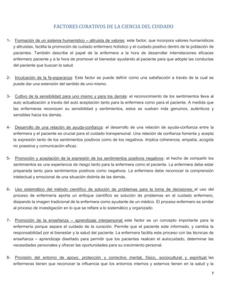 7
FACTORES CURATIVOS DE LA CIENCIA DEL CUIDADO
1- Formación de un sistema humanístico – altruista de valores: este factor, que incorpora valores humanísticos
y altruistas, facilita la promoción de cuidado enfermero holístico y el cuidado positivo dentro de la población de
pacientes. También describe el papel de la enfermera a la hora de desarrollar interrelaciones eficaces
enfermero paciente y a la hora de promover el bienestar ayudando al paciente para que adopte las conductas
del paciente que buscan la salud.
2- Inculcación de la fe-esperanza: Este factor se puede definir como una satisfacción a través de la cual se
puede dar una extensión del sentido de uno mismo.
3- Cultivo de la sensibilidad para uno mismo y para los demás: el reconocimiento de los sentimientos lleva al
auto actualización a través del auto aceptación tanto para la enfermera como para el paciente. A medida que
las enfermeras reconocen su sensibilidad y sentimientos, estos se vuelven más genuinos, auténticos y
sensibles hacia los demás.
4- Desarrollo de una relación de ayuda-confianza: el desarrollo de una relación de ayuda-confianza entre la
enfermera y el paciente es crucial para el cuidado transpersonal. Una relación de confianza fomenta y acepta
la expresión tanto de los sentimientos positivos como de los negativos. Implica coherencia, empatía, acogida
no posesiva y comunicación eficaz.
5- Promoción y aceptación de la expresión de los sentimientos positivos negativos: el hecho de compartir los
sentimientos es una experiencia de riesgo tanto para la enfermera como el paciente. La enfermera debe estar
preparada tanto para sentimientos positivos como negativos. La enfermera debe reconocer la comprensión
intelectual y emocional de una situación distinta de las demás.
6- Uso sistemático del método científico de solución de problemas para la toma de decisiones: el uso del
proceso de enfermería aporta un enfoque científico se solución de problemas en el cuidado enfermero,
disipando la imagen tradicional de la enfermera como ayudante de un médico. El proceso enfermero es similar
al proceso de investigación en lo que se refiere a lo sistemático y organizado.
7- Promoción de la enseñanza – aprendizaje interpersonal: este factor es un concepto importante para la
enfermería porque separa el cuidado de la curación. Permite que el paciente este informado, y cambia la
responsabilidad por el bienestar y la salud del paciente. La enfermera facilita este proceso con las técnicas de
enseñanza – aprendizaje diseñado para permitir que los pacientes realicen el autocuidado, determinar las
necesidades personales y ofrecer las oportunidades para su crecimiento personal.
8- Provisión del entorno de apoyo, protección y correctivo mental, físico, sociocultural y espiritual: las
enfermeras tienen que reconocer la influencia que los entornos internos y externos tienen en la salud y la
 