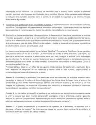 8
enfermedad de los individuos. Los conceptos de relevantes para el entorno interno incluyen el bienestar
mental y espiritual, y las creencias socioculturales de un individuo. Además de las variables epidemiológicas,
se incluyen otras variables externas como el confort, la privacidad, la seguridad y los entornos limpios,
estéticamente agradables.
9- Asistencia en la gratificación de las necesidades humanas: la enfermera reconoce las necesidades biofísicas,
psicofísicas, psicosociales e intrapersonales de ella misma y el paciente. Los pacientes tienen que satisfacer
las necesidades de menor rango antes de intentar cubrir las necesidades de un rango superior.
10- Permisión de fuerzas existenciales – fenomenológicas: la fenomenología describe a los datos de la situación
inmediata que ayudan a la gente a comprender los fenómenos en cuestión. La psicología existencial es una
ciencia de la existencia humana que utiliza los análisis fenomenológicos. Watson cree que la responsabilidad
de la enfermera va más allá de los 10 factores de cuidado, y facilitar el desarrollo en el área de promoción de
la salud mediante acciones preventivas de salud.
Los tres primeros factores del cuidado forman la base “filosófica”. Es una teoría filosófica en la que considera
a la persona como "un ser en el mundo". La misma tiene en cuenta: el alma, el cuerpo, y el espíritu. La
persona se esfuerza en actualizar la relación entre estos tres, para conseguir la armonía y son dimensiones
que la enfermera ha de tener en cuenta. Sosteniendo que el cuidado humano es considerado como una
relación terapéutica básica entre los seres humanos; es relacional, transpersonal e intersubjetivo. Lo que le
permitió la articulación de sus
Premisas teóricas, éstas son un reflejo de los aspectos interpersonales, transpersonales, espirituales de su
obra, reflejando la integración de sus creencias y valores sobre la vida humana, proporcionando el
fundamento para el desarrollo posterior de su teoría:
Premisa 1. “El cuidado (y la enfermería) han existido en todas las sociedades. La actitud de asistencia se ha
transmitido a través de la cultura de la profesión como una forma única de hacer frente al entorno. La
oportunidad que han tenido enfermeras(os) de obtener una formación superior y de analizar, a un nivel
superior, los problemas y los asuntos de su profesión, han permitido a la enfermería combinar su orientación
humanística con los aspectos científicos correspondientes”.
Premisa 2. “La claridad de la expresión de ayuda y de los sentimientos, es el mejor camino para experimentar
la unión y asegurar que algún nivel de comprensión sea logrado entre la enfermera-persona y paciente-
persona”. El grado de comprensión es definido por la profundidad de la unión transpersonal lograda, donde la
enfermera y el paciente mantienen su calidad de persona conjuntamente con su rol”.
Premisa 3. “El grado de genuinidad y sinceridad de la expresión de la enfermera, se relaciona con la
grandeza y eficacia del cuidado”. La enfermera que desea ser genuina debe combinar la sinceridad y la
honestidad dentro del contexto del acto de cuidado”.
 