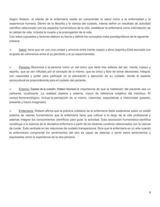 9
Según Watson, el interés de la enfermería reside en comprender la salud como a la enfermedad y la
experiencia humana. Dentro de la filosofía y la ciencia del cuidado, intenta definir un resultado de actividad
científico relacionado con los aspectos humanísticos de la vida, establecer la enfermería como interrelación de
la calidad de vida, incluida la muerte y la prolongación de la vida.
Con estos supuestos y factores elaboro su teoría y definió los conceptos meta paradigmáticos de la siguiente
manera:
 Salud: tiene que ver con una unidad y armonía entre mente cuerpo y alma (espíritu) Está asociada con
el grado de coherencia entre el yo percibido y el yo experimentado.
 Persona: Reconoce a la persona como un ser único que tiene tres esferas del ser, mente, cuerpo y
espíritu, que se ven influidas por el concepto de sí mismo, que es único y libre de tomar decisiones. Integral,
con capacidad y poder para participar en la planeación y ejecución de su cuidado, donde el aspecto
sociocultural es preponderante para el cuidado del paciente.
 Entorno: Espacio de la curación. Watson reconoce la importancia de que la habitación del paciente sea un
calmante, cicatrizante .La realidad objetiva y externa, marco de referencia subjetivo del individuo. El
campo fenomenológico, incluye la percepción de sí mismo, creencias, expectativas e historicidad (pasado,
presente y futuro imaginado)
 Enfermería: Watson afirma que la práctica cotidiana de la enfermería debe sostenerse sobre un solidó
sistema de valores humanísticos que la enfermería tiene que cultivar a lo largo de la vida profesional y
además integrar los conocimientos científicos para guiar la actividad. Esta asociación humanística-científica
constituye a la esencia de la disciplina enfermera a partir de los factores curativos relacionados con la ciencia
de cuidar. Está centrada en las relaciones de cuidado transpersonal. Dice que la enfermería es un arte cuando
la enfermera/o comprende los sentimientos del otro es capaz de detectar y sentir estos sentimientos y
expresarlos como la experiencia de la otra persona.
 