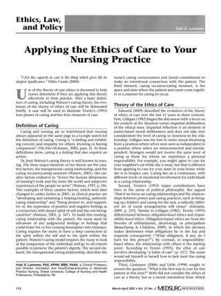 March-April 2012 • Vol. 21/No. 2112
Vicki D. Lachman, PhD, APRN, MBE, FAAN, is Clinical Professor,
and Director, Innovation and Intra/Entrepreneurship in Advanced
Practice Nursing, Drexel University, College of Nursing and Health
Professions, Philadelphia, PA.
Applying the Ethics of Care to Your
Nursing Practice
“I feel the capacity to care is the thing which gives life its
deepest significance.” Pablo Casals (2000)
U
se of the theory of care ethics is discussed to help
nurses determine if they are applying this theory
effectively in their practice. After a basic defini-
tion of caring, including Watson’s caring theory, the evo-
lution of the theory of ethics of care will be delineated
briefly. A case will be used to illustrate Tronto’s (1993)
four phases of caring and her four elements of care.
Definition of Caring
Caring and nursing are so intertwined that nursing
always appeared on the same page in a Google search for
the definition of caring. Caring is “a feeling and exhibit-
ing concern and empathy for others; showing or having
compassion” (The Free Dictionary, 2002, para. 2). As these
definitions show, caring is a feeling that also requires an
action.
Dr. Jean Watson’s caring theory is well known in nurs-
ing. The three major elements of her theory are the cara-
tive factors, the transpersonal caring relationship, and the
caring occasion/caring moment (Watson, 2001). Her car-
ative factors endeavor to “honor the human dimensions
of nursing’s work and the inner life world and subjective
experiences of the people we serve” (Watson, 1997, p. 50).
Two examples of these carative factors, which were later
changed to caritas factors in 2001, in clinical practice are
“developing and sustaining a helping-trusting, authentic
caring relationship” and “being present to, and support-
ive of, the expression of positive and negative feelings as
a connection with deeper spirit of self and the one-being-
cared-for” (Watson, 2001, p. 347). To build this trusting,
caring relationship with the patient, the nurse must be
self-aware of any judgmental feelings or feelings that
could foster his or her crossing boundaries into intimacy.
Caring requires the nurse to have a deep connection to
the spirit within the self and to the spirit within the
patient. Watson’s caring model requires the nurse to look
at the uniqueness of the individual and go to all extents
possible to preserve the patient’s dignity. The second ele-
ment, the transpersonal caring relationship, describes the
nurse’s caring consciousness and moral commitment to
make an intentional connection with the patient. The
third element, caring occasion/caring moment, is the
space and time where the patient and nurse come togeth-
er in a manner for caring to occur.
Theory of the Ethics of Care
Edwards (2009) described the evolution of the theory
of ethics of care over the last 15 years in three versions.
First, Gilligan (1982) began the discussion with a focus on
the context of the situation versus impartial deliberation
of the ethical issue. Impartial reflection is an element of
justice-based moral deliberation and does not take into
consideration the level of caring or closeness in the rela-
tionship. Gilligan was the first to move moral theorizing
from a position where selves were seen as independent to
a position where selves are interconnected and interde-
pendent. Strangers would not receive the same level of
caring as those for whom we experience a personal
responsibility. For example, you might agree to care for
your neighbor’s cat while she is away, but that is different
from agreeing to care for your sister in your home while
she is in hospice care. Caring lies on a continuum, with
different levels of emotional involvement for individuals
in a caring relationship.
Second, Tronto’s (1993) major contributions have
been in the arena of political philosophy. She argued
“that if we focus on caring relationships and the relation-
ships between power and caring practices, such as bring-
ing up children and caring for the sick, a radically differ-
ent set of social arrangements will ensue” (Edwards,
2009, p. 233). Similar to Gilligan (1982), Tronto (1993)
differentiated between obligation-based ethics and respon-
sibility-based ethics. Obligation-based ethics are from the
theories of utilitarianism, deontology, or principalism
(Beauchamp & Childress, 2009), in which the decision
maker determines what obligations he or she has and
responds consequently (“What obligation, if any, do I
have for this person?”). By contrast, in responsibility-
based ethics, the relationship with others is the starting
point. According to Tronto (1993), the ethic of care
involves developing “a habit of care” (p. 127). The nurse
would ask himself or herself how to best meet the caring
responsibility.
Third, Gastmans (2006) and Little (1998) sought to
answer the question, “What is the best way to care for this
patient at this time?” Both did not consider the ethics of
care as a theory, but as a moral orientation from which
Ethics, Law,
and Policy Vicki D. Lachman
 