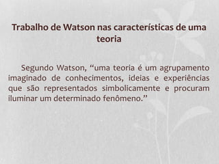 Trabalho de Watson nas características de uma
teoria
Segundo Watson, “uma teoria é um agrupamento
imaginado de conhecimentos, ideias e experiências
que são representados simbolicamente e procuram
iluminar um determinado fenômeno.”

 