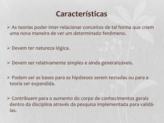 Características
 As teorias poder inter-relacionar conceitos de tal forma que criem
uma nova maneira de ver um determinado fenômeno.
 Devem ter natureza lógica.
 Devem ser relativamente simples e ainda generalizáveis.
 Podem ser as bases para as hipóteses serem testadas ou para a
teoria ser expandida.

 Contribuem para o aumento do corpo de conhecimentos gerais
dentro da disciplina através da pesquisa implementada para validálas.

 