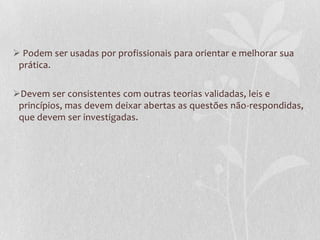  Podem ser usadas por profissionais para orientar e melhorar sua
prática.
Devem ser consistentes com outras teorias validadas, leis e
princípios, mas devem deixar abertas as questões não-respondidas,
que devem ser investigadas.

 