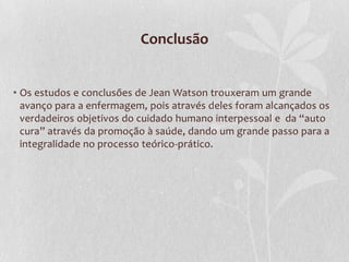 Conclusão
• Os estudos e conclusões de Jean Watson trouxeram um grande
avanço para a enfermagem, pois através deles foram alcançados os
verdadeiros objetivos do cuidado humano interpessoal e da “auto
cura” através da promoção à saúde, dando um grande passo para a
integralidade no processo teórico-prático.

 