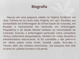 Biografia
Nasceu em uma pequena cidade na Virgínia Ocidental em
1940. Formou-se na Lewis Gale, Virgínia, em 1961. Recebeu seu
bacharelado em Enfermagem da Universidade do Colorado, em
Boulder e futuramente fez mestrado em Enfermagem
Psiquiátrica e de Saúde Mental também na Universidade do
Colorado. Exerceu a enfermagem particular como consultora
clínica, enfermeira pesquisadora, membro do corpo docente e
administradora educacional. Já foi convidada a dar palestras
em vários países como Israel, Canadá, Japão, Austrália e
Taiwan, além dos estados americanos. Sua pesquisa tem sido
na área do cuidado humano e da perda.

 