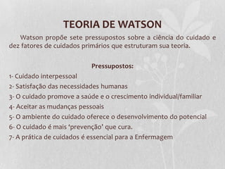 TEORIA DE WATSON
Watson propõe sete pressupostos sobre a ciência do cuidado e
dez fatores de cuidados primários que estruturam sua teoria.
Pressupostos:
1- Cuidado interpessoal
2- Satisfação das necessidades humanas
3- O cuidado promove a saúde e o crescimento individual/familiar
4- Aceitar as mudanças pessoais
5- O ambiente do cuidado oferece o desenvolvimento do potencial
6- O cuidado é mais ‘prevenção’ que cura.
7- A prática de cuidados é essencial para a Enfermagem

 