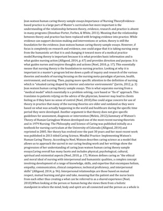 Jean watson human caring theory sample essays.Importance of Nursing TheoryEvidence-
based practice is a large part of Master’s curriculum but more important is the
understanding of the relationship between theory, evidence, research and practice is absent
in many programs (Donohue-Porter, Forbes, & White, 2011). Meaning that the relationship
between theory and practice has been replaced with bringing evidence into practice. While
evidence can support decision-making and interventions or action, theory is still the
foundation for the evidence. Jean watson human caring theory sample essays. However, if
focus is completely on research and evidence, one could argue that it is taking nursing away
from the humanistic art that it is and changing it toward more of a medical practice
model.Nursing theory is important because it is what provides basic information and is
what guides nursing action (Alligood, 2014, p. 67) and provides direction and purpose. It is
what guides nurses and inspires thoughts and actions (Noel, 2010, p. 17). This essentially
means that nursing theory is the foundation to nursing practice. Looking at why it is
important in a master’s program led me down a path of inquiry and research of the various
theories and models of nursing focusing on the nursing meta-paradigm of person, health,
environment, and nursing. Then, paying more specific attention to the definition of nursing
which is “situated caring shaped by interior and exterior environments” (Jarrin, 2012, p. 3)
Jean watson human caring theory sample essays. This is what separates nursing from a
“medical model” which essentially is a problem solving, cure based or “fix-it” approach. This
translates to patients relying on the advice of the physician, however may lead to clients
feeling as if they have no sense of control (Noel, 2010).One could argue concern for use of
theory in practice that many of the nursing theories are older and outdated as they were
based on what was actually happening in the world and healthcare during the specific time
period they were developed. Another argument is that theory does not give specific
guidelines for assessment, diagnosis or intervention (Meleis, 2012).Summary of Watson’s
Theory of Human CaringJean Watson developed one of the most recent nursing theorists
and in 1979 Nursing: The Philosophy and Science of Caring was published initially as a
textbook for nursing curriculum at the University of Colorado (Alligood, 2014) and
reprinted in 2005. Her theory has evolved over the past 30 years and her most recent work
was published in 2013 titled Caring Science, Mindful Practice: Implementing Watson’s
Human Caring Theory. According to Noel, Watson describes caring science as a model that
allows us to approach the sacred in our caring-healing work and her writings show the
progression of her understanding of caring Jean watson human caring theory sample
essays.Caring overall has many facets and includes physical, psychological, cultural,
spiritual and existential aspects (Noel, 2010, p. 17). Watson defines caring as “the ethical
and moral ideal of nursing with interpersonal and humanistic qualities, a complex concept
involving development of a range of knowledge, skills, and expertise that encompass holism,
empathy, communication, clinical competence, technical proficiency, and interpersonal
skills” (Alligood, 2014, p. 96). Interpersonal relationships are those based on mutual
respect, mutual learning and give and take, meaning that the patient and the nurse learn
from each other thus creating a what can be referred to as a shared experience (Noel,
2010).When looking at the person or human being she views them from a holistic
standpoint in where the mind, body and spirit are all connected and the person as a whole is
 