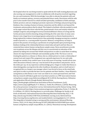 the hospital where he was being treated to speak with the ICU staff, treating physicians and
also nursing case management in order to collaborate with all parties involved regarding
his care and treatments. With this knowledge I was able to educate the patients wife and
family on treatment options, recovery and potential future needs. Discussions with his wife
prior to his transfer from ICU to rehab included spirituality, instillation of faith and hope,
holistic practices and care, helping to promote expression of feelings and practicing loving
kindness; thus creating a human-to-human connection and the ability to see beyond the
treatments and procedures that lie ahead. This helped to facilitate referrals needed to work
on his anger toward the driver who hit him; posttraumatic stress and anxiety related to
multiple surgeries and prolonged recovery.ConclusionWatson’s theory of caring and the
Caritas processes involves knowing, being and doing all at the same time. In many cases
theory is not a huge focus in nursing programs and practice as theory-based practice is
being replaced by evidence-based practice thus potentially changing nursing into a medical
model of practice vs. a nursing model of practice. Watson’s caring theory can help to
preserve the practice of nursing as a profession of caring founded upon practicing loving
kindness looking at the relationship between mind, body and spirit and how they are
connected Jean watson human caring theory sample essays. Nurse practitioners provide
care to patients across the lifespan and this care in concentrated on education of the
patients by taking into account their beliefs and practices in order to assist them in making
choices for improvement of lifestyle and essentially quality of life. The focus is not on
treating the patient as a disease or illness, but as a whole person to create a relationship of
mutual trust and respect.This assignment was a growth experience for me and really
brought me outside of my comfort zone. In my early years of nursing, I would roll my eyes
when discussion of theory came up. I was focused on the procedures and practice, not on
the milieu per say. As my experience and knowledge grew, I began to realize that theory is
what distinguishes nursing form the other healthcare disciplines and is in itself and art. I
recognized this as a hospice case manager where I was forced to focus on the mind body
and spirit in order to provide the best care for patients and their families. I chose Watson’s
caring theory as this theory is one I now can relate to on a more personal level, and I feel
that my research will help to guide me in my future practice as a FNP. Jean watson human
caring theory sample essays.ReferencesAlligood, M. R. (2014). Nursing theory: Utilization
and application (5th ed.). [Google Books]. Retrieved from
https://books.google.comAmerican Association of Nurse Practitioners. (n.d.).
https://www.aanp.orgDiNapoli, P. P., Nelson, J., Turkel, M., & Watson, J. (2010). Measuring
the caritas processes: Caring factor survey. International Journal for Human Caring, 14(3),
16-21. Retrieved from https://www.watsoncaringscience.orgDonohue-Porter, P., Forbes, M.
O., & White, J. H. (2011). Nursing theory in curricula today: Challenges for faculty at all
levels of education. International Journal of Nursing Education Scholarship, 8(1), 1-18.
http://dx.doi.org/10.2202/1548-923x.2225Holistic nursing. (n.d.). Retrieved from
http://nursing-theory.org/theories-and-models/holistic-nursing.phpJarrin, O. F. (2012).
The integrality of situated caring in nursing and the environment. Advanced Nursing
Science, 35(1), 14-24. http://dx.doi.org/10.1097/ANS.0b013e3182433b89 Jean watson
human caring theory sample essays.Meleis, A. I. (2012). Theoretical nursing: Development
 