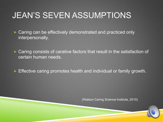 JEAN’S SEVEN ASSUMPTIONS
 Caring can be effectively demonstrated and practiced only
interpersonally.
 Caring consists of carative factors that result in the satisfaction of
certain human needs.
 Effective caring promotes health and individual or family growth.
(Watson Caring Science Institute, 2010)
 