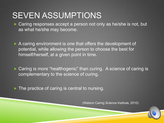 SEVEN ASSUMPTIONS
 Caring responses accept a person not only as he/she is not, but
as what he/she may become.
 A caring environment is one that offers the development of
potential, while allowing the person to choose the best for
himself/herself, at a given point in time.
 Caring is more “healthogenic” than curing. A science of caring is
complementary to the science of curing.
 The practice of caring is central to nursing.
(Watson Caring Science Institute, 2010)
 