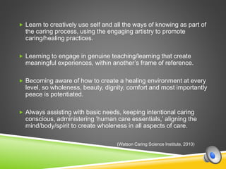  Learn to creatively use self and all the ways of knowing as part of
the caring process, using the engaging artistry to promote
caring/healing practices.
 Learning to engage in genuine teaching/learning that create
meaningful experiences, within another’s frame of reference.
 Becoming aware of how to create a healing environment at every
level, so wholeness, beauty, dignity, comfort and most importantly
peace is potentiated.
 Always assisting with basic needs, keeping intentional caring
conscious, administering ‘human care essentials,’ aligning the
mind/body/spirit to create wholeness in all aspects of care.
(Watson Caring Science Institute, 2010)
 