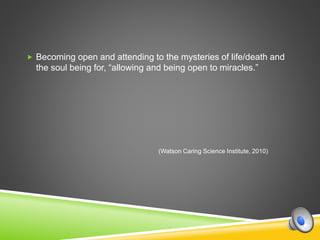  Becoming open and attending to the mysteries of life/death and
the soul being for, “allowing and being open to miracles.”
(Watson Caring Science Institute, 2010)
 