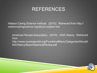 REFERENCES
Watson Caring Science Institute. (2010). Retrieved from http://
watsoncaringscience.org/about-us/jean-bio/
American Nurses Association. (2015). ANA History. Retrieved
from
http://www.nursingworld.org/FunctionalMenuCategories/AboutA
NA/History/BasicHistoricalReview.pdf
 