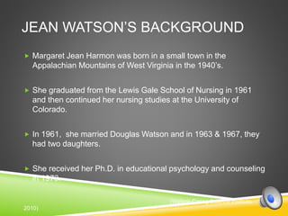 JEAN WATSON’S BACKGROUND
 Margaret Jean Harmon was born in a small town in the
Appalachian Mountains of West Virginia in the 1940’s.
 She graduated from the Lewis Gale School of Nursing in 1961
and then continued her nursing studies at the University of
Colorado.
 In 1961, she married Douglas Watson and in 1963 & 1967, they
had two daughters.
 She received her Ph.D. in educational psychology and counseling
in 1973.
(Watson Caring Science Institute,
2010)
 