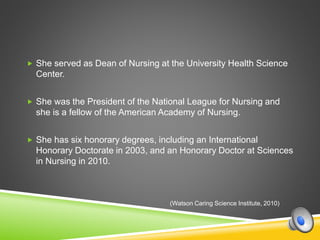  She served as Dean of Nursing at the University Health Science
Center.
 She was the President of the National League for Nursing and
she is a fellow of the American Academy of Nursing.
 She has six honorary degrees, including an International
Honorary Doctorate in 2003, and an Honorary Doctor at Sciences
in Nursing in 2010.
(Watson Caring Science Institute, 2010)
 