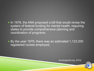  In 1978, the ANA proposed a bill that would revise the
system of federal funding for mental health, requiring
states to provide comprehensive planning and
coordination of programs.
 By the year 1979, there was an estimated 1,123,200
registered nurses employed.
(nursingworld.org, 2015)
 