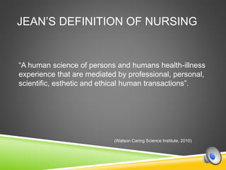 JEAN’S DEFINITION OF NURSING
“A human science of persons and humans health-illness
experience that are mediated by professional, personal,
scientific, esthetic and ethical human transactions”.
(Watson Caring Science Institute, 2010)
 