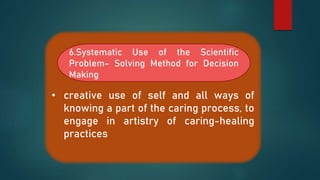 • creative use of self and all ways of
knowing a part of the caring process, to
engage in artistry of caring-healing
practices
6.Systematic Use of the Scientific
Problem- Solving Method for Decision
Making
 