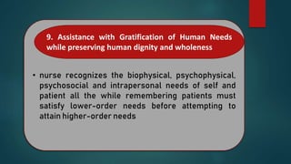 • nurse recognizes the biophysical, psychophysical,
psychosocial and intrapersonal needs of self and
patient all the while remembering patients must
satisfy lower-order needs before attempting to
attain higher-order needs
9. Assistance with Gratification of Human Needs
while preserving human dignity and wholeness
 