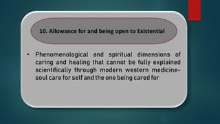 • Phenomenological and spiritual dimensions of
caring and healing that cannot be fully explained
scientifically through modern western medicine-
soul care for self and the one being cared for
10. Allowance for and being open to Existential
 