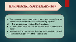  Transpersonal means to go beyond one's own ego and reach a
deeper spiritual connection while comforting a patient.
 The transpersonal relationship depends on:
 A commitment from the nurse to enhance and protect human
dignity
 An awareness from the nurse that they have the ability to heal.
 The nurse must go beyond the objective role
 