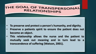 • To preserve and protect a person's humanity, and dignity.
• Preserve a patients spirit to ensure the patient does not
become an object.
• This relationship allows the nurse and the patient to
mutually seek out meaning and in turn lead to a
transcendence of suffering (Watson, 2001).
 
