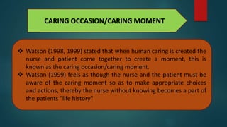 CARING OCCASION/CARING MOMENT
 Watson (1998, 1999) stated that when human caring is created the
nurse and patient come together to create a moment, this is
known as the caring occasion/caring moment.
 Watson (1999) feels as though the nurse and the patient must be
aware of the caring moment so as to make appropriate choices
and actions, thereby the nurse without knowing becomes a part of
the patients "life history"
 