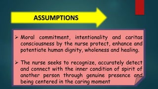ASSUMPTIONS
 Moral commitment, intentionality and caritas
consciousness by the nurse protect, enhance and
potentiate human dignity, wholeness and healing.
 The nurse seeks to recognize, accurately detect
and connect with the inner condition of spirit of
another person through genuine presence and
being centered in the caring moment
 