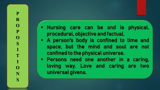 P
R
O
P
O
S
I
T
I
O
N
S
 Nursing care can be and is physical,
procedural, objective and factual.
 A person's body is confined to time and
space, but the mind and soul are not
confined to the physical universe.
 Persons need one another in a caring,
loving way. Love and caring are two
universal givens.
 