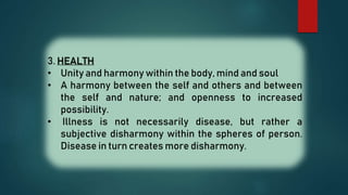 3. HEALTH
• Unity and harmony within the body, mind and soul
• A harmony between the self and others and between
the self and nature; and openness to increased
possibility.
• Illness is not necessarily disease, but rather a
subjective disharmony within the spheres of person.
Disease in turn creates more disharmony.
 