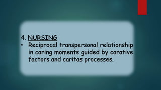 4. NURSING
• Reciprocal transpersonal relationship
in caring moments guided by carative
factors and caritas processes.
 