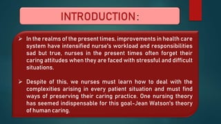 INTRODUCTION:
 In the realms of the present times, improvements in health care
system have intensified nurse's workload and responsibilities
sad but true, nurses in the present times often forget their
caring attitudes when they are faced with stressful and difficult
situations.
 Despite of this, we nurses must learn how to deal with the
complexities arising in every patient situation and must find
ways of preserving their caring practice. One nursing theory
has seemed indispensable for this goal-Jean Watson's theory
of human caring.
 