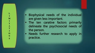 L
I
M
I
T
A
T
I
O
N
S
 Biophysical needs of the individual
are given less important.
 The ten carative factors primarily
delineate the psychosocial needs of
the person.
 Needs further research to apply in
practice.
 
