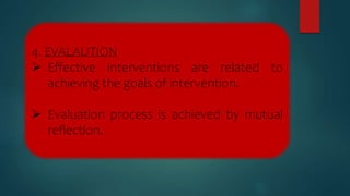 4. EVALAUTION
 Effective interventions are related to
achieving the goals of intervention.
 Evaluation process is achieved by mutual
reflection.
 