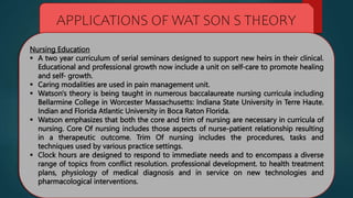 APPLICATIONS OF WAT SON S THEORY
Nursing Education
 A two year curriculum of serial seminars designed to support new heirs in their clinical.
Educational and professional growth now include a unit on self-care to promote healing
and self- growth.
 Caring modalities are used in pain management unit.
 Watson's theory is being taught in numerous baccalaureate nursing curricula including
Bellarmine College in Worcester Massachusetts: Indiana State University in Terre Haute.
Indian and Florida Atlantic University in Boca Raton Florida.
 Watson emphasizes that both the core and trim of nursing are necessary in curricula of
nursing. Core Of nursing includes those aspects of nurse-patient relationship resulting
in a therapeutic outcome. Trim Of nursing includes the procedures, tasks and
techniques used by various practice settings.
 Clock hours are designed to respond to immediate needs and to encompass a diverse
range of topics from conflict resolution. professional development. to health treatment
plans, physiology of medical diagnosis and in service on new technologies and
pharmacological interventions.
 