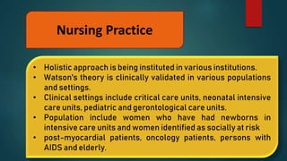 Nursing Practice
• Holistic approach is being instituted in various institutions.
• Watson's theory is clinically validated in various populations
and settings.
• Clinical settings include critical care units, neonatal intensive
care units, pediatric and gerontological care units.
• Population include women who have had newborns in
intensive care units and women identified as socially at risk
• post-myocardial patients, oncology patients, persons with
AIDS and elderly.
 