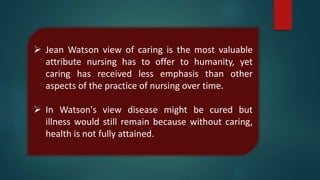  Jean Watson view of caring is the most valuable
attribute nursing has to offer to humanity, yet
caring has received less emphasis than other
aspects of the practice of nursing over time.
 In Watson's view disease might be cured but
illness would still remain because without caring,
health is not fully attained.
 