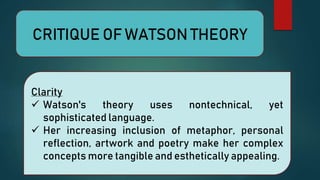 CRITIQUE OF WATSON THEORY
Clarity
 Watson's theory uses nontechnical, yet
sophisticated language.
 Her increasing inclusion of metaphor, personal
reflection, artwork and poetry make her complex
concepts more tangible and esthetically appealing.
 