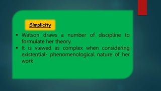  Watson draws a number of discipline to
formulate her theory.
 It is viewed as complex when considering
existential- phenomenological nature of her
work
Simplicity
 