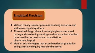  Watson theory is descriptive and evolving as nature and
welcomes inputs by others.
 The methodology relevant to studying trans-personal
caring and developing nursing as a human science and art
can classified as qualitative, naturalistic or
phenomenological.
 Watson acknowledges that a combination of qualitative
and quantitative inquiry may also be useful.
Empirical Precision
 