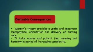 • Watson's theory provides a useful and important
metaphysical orientation for delivery of nursing
care.
• It helps nurses and patient find meaning and
harmony in period of increasing complexity.
Derivable Consequences
 
