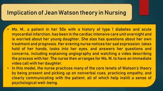 Implication of Jean Watson theory in Nursing
• Ms. M., a patient in her 50s with a history of type 1 diabetes and acute
myocardial infarction, has been in the cardiac intensive care unit overnight and
is worried about her young daughter. She also has questions about her own
treatment and prognosis. Her evening nurse notices her sad expression, takes
hold of her hands, looks into her eyes, and answers her questions and
concerns, including explaining angiography and watching a video describing
the process with her. The nurse then arranges for Ms. M. to have an immediate
video call with her daughter.
• In this model, the nurse practices many of the core tenets of Watson’s theory
by being present and picking up on nonverbal cues, practicing empathy, and
clearly communicating with the patient, all of which help instill a sense of
psychological well-being.
 