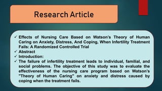 Research Article
 Effects of Nursing Care Based on Watson’s Theory of Human
Caring on Anxiety, Distress, And Coping, When Infertility Treatment
Fails: A Randomized Controlled Trial
 Abstract
 Introduction:
 The failure of infertility treatment leads to individual, familial, and
social problems. The objective of this study was to evaluate the
effectiveness of the nursing care program based on Watson’s
"Theory of Human Caring" on anxiety and distress caused by
coping when the treatment fails.
 